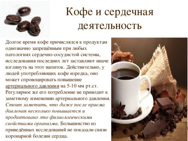 Кофе и сердечная деятельность Долгое время кофе причислялся к продуктам однозначно запрещённым при любых патологиях сердечно-сосудистой системы, исследования последних лет заставляют иначе взглянуть на этот напиток. Действительно, у людей употребляющих кофе изредка, оно может спровоцировать повышение артериального давления на 5-10 мм рт.ст. Регулярное же его потребление не приводит к заметному изменению артериального давления. Стоит заметить, что даже после приема давления несколько повышается и продиктовано это физиологическими свойствами организма . Большинство из приведённых исследований не показали связи коронарной болезни сердца. 