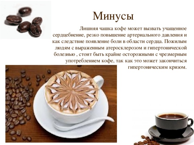 Минусы Лишняя чашка кофе может вызвать учащенное сердцебиение, резко повышение артериального давления и как следствие появление боли в области сердца. Пожилым людям с выраженным атеросклерозом и гипертонической болезнью , стоит быть крайне осторожными с чрезмерным употреблением кофе, так как это может закончиться гипертоническим кризом. 