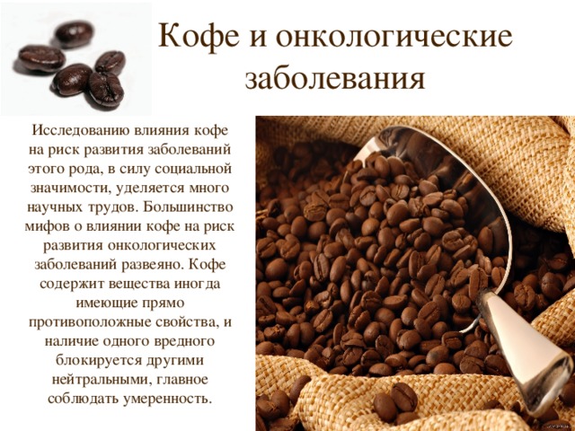 Кофе и онкологические заболевания Исследованию влияния кофе на риск развития заболеваний этого рода, в силу социальной значимости, уделяется много научных трудов. Большинство мифов о влиянии кофе на риск развития онкологических заболеваний развеяно. Кофе содержит вещества иногда имеющие прямо противоположные свойства, и наличие одного вредного блокируется другими нейтральными, главное соблюдать умеренность. 