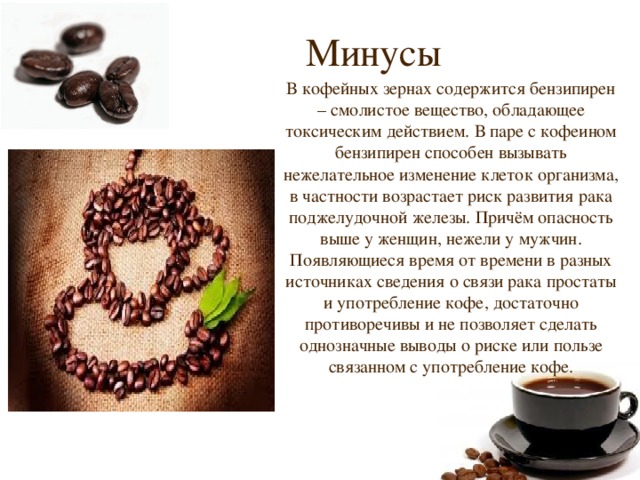 Минусы В кофейных зернах содержится бензипирен – смолистое вещество, обладающее токсическим действием. В паре с кофеином бензипирен способен вызывать нежелательное изменение клеток организма, в частности возрастает риск развития рака поджелудочной железы. Причём опасность выше у женщин, нежели у мужчин. Появляющиеся время от времени в разных источниках сведения о связи рака простаты и употребление кофе, достаточно противоречивы и не позволяет сделать однозначные выводы о риске или пользе связанном с употребление кофе. 
