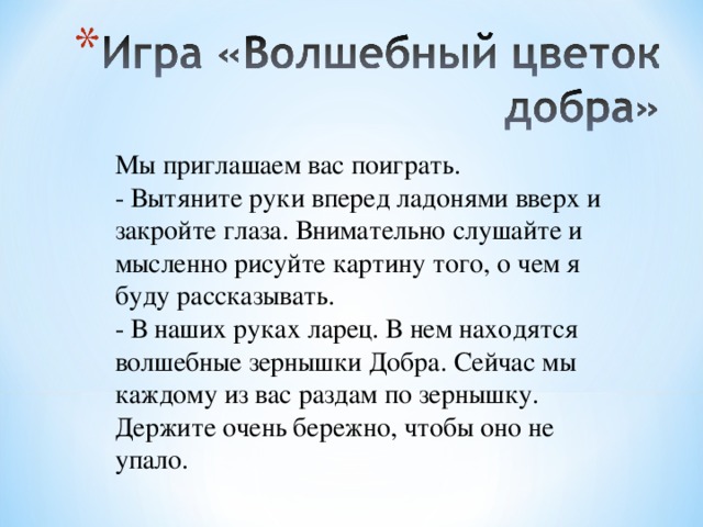 Мы приглашаем вас поиграть. - Вытяните руки вперед ладонями вверх и закройте глаза. Внимательно слушайте и мысленно рисуйте картину того, о чем я буду рассказывать. - В наших руках ларец. В нем находятся волшебные зернышки Добра. Сейчас мы каждому из вас раздам по зернышку. Держите очень бережно, чтобы оно не упало. 