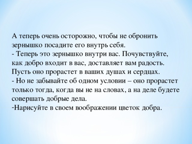 А теперь очень осторожно, чтобы не обронить зернышко посадите его внутрь себя. - Теперь это зернышко внутри вас. Почувствуйте, как добро входит в вас, доставляет вам радость. Пусть оно прорастет в ваших душах и сердцах. - Но не забывайте об одном условии – оно прорастет только тогда, когда вы не на словах, а на деле будете совершать добрые дела. Нарисуйте в своем воображении цветок добра.  