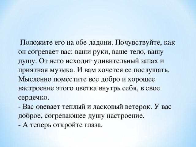  Положите его на обе ладони. Почувствуйте, как он согревает вас: ваши руки, ваше тело, вашу душу. От него исходит удивительный запах и приятная музыка. И вам хочется ее послушать. Мысленно поместите все добро и хорошее настроение этого цветка внутрь себя, в свое сердечко. - Вас овевает теплый и ласковый ветерок. У вас доброе, согревающее душу настроение. - А теперь откройте глаза. 