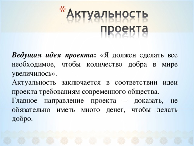 Ведущая идея проекта : «Я должен сделать все необходимое, чтобы количество добра в мире увеличилось». Актуальность заключается в соответствии идеи проекта требованиям современного общества. Главное направление проекта – доказать, не обязательно иметь много денег, чтобы делать добро. 
