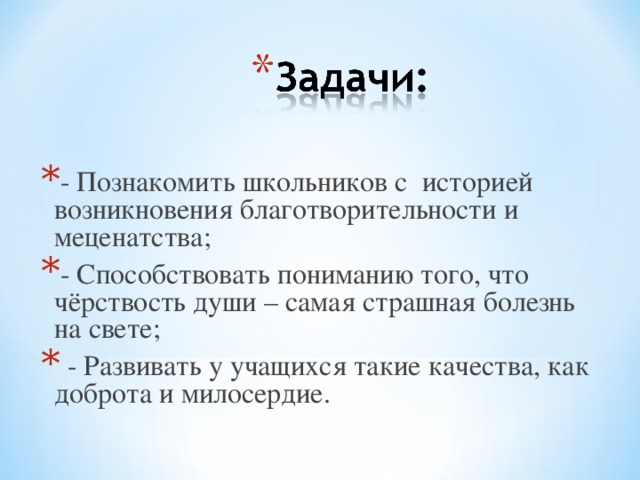 - Познакомить школьников с историей возникновения благотворительности и меценатства; - Способствовать пониманию того, что чёрствость души – самая страшная болезнь на свете;  - Развивать у учащихся такие качества, как доброта и милосердие.  