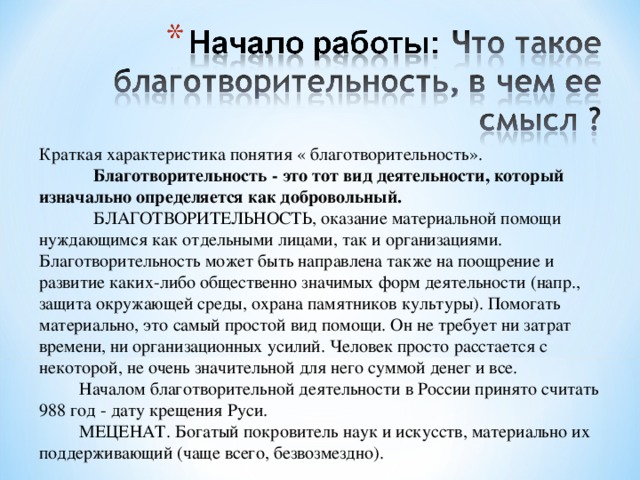 Краткая характеристика понятия « благотворительность».  Благотворительность - это тот вид деятельности, который изначально определяется как добровольный.  БЛАГОТВОРИТЕЛЬНОСТЬ, оказание материальной помощи нуждающимся как отдельными лицами, так и организациями. Благотворительность может быть направлена также на поощрение и развитие каких-либо общественно значимых форм деятельности (напр., защита окружающей среды, охрана памятников культуры). Помогать материально, это самый простой вид помощи. Он не требует ни затрат времени, ни организационных усилий. Человек просто расстается с некоторой, не очень значительной для него суммой денег и все.  Началом благотворительной деятельности в России принято считать 988 год - дату крещения Руси.  МЕЦЕНАТ. Богатый покровитель наук и искусств, материально их поддерживающий (чаще всего, безвозмездно). 