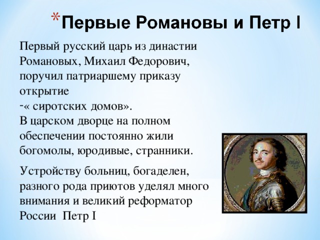 Первый русский царь из династии Романовых, Михаил Федорович, поручил патриаршему приказу открытие « сиротских домов». В царском дворце на полном обеспечении постоянно жили богомолы, юродивые, странники. Устройству больниц, богаделен, разного рода приютов уделял много внимания и великий реформатор России Петр I 