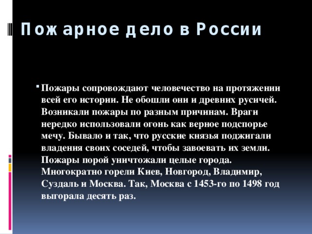 Пожарное дело в России        Пожары сопровождают человечество на протяжении всей его истории. Не обошли они и древних русичей. Возникали пожары по разным причинам. Враги нередко использовали огонь как верное подспорье мечу. Бывало и так, что русские князья поджигали владения своих соседей, чтобы завоевать их земли. Пожары порой уничтожали целые города. Многократно горели Киев, Новгород, Владимир, Суздаль и Москва. Так, Москва с 1453-го по 1498 год выгорала десять раз.   