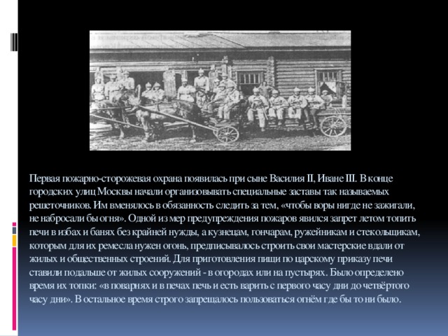 Первая пожарно-сторожевая охрана появилась при сыне Василия II, Иване III. В конце городских улиц Москвы начали организовывать специальные заставы так называемых решеточников. Им вменялось в обязанность следить за тем, «чтобы воры нигде не зажигали, не набросали бы огня». Одной из мер предупреждения пожаров явился запрет летом топить печи в избах и банях без крайней нужды, а кузнецам, гончарам, ружейникам и стекольщикам, которым для их ремесла нужен огонь, предписывалось строить свои мастерские вдали от жилых и общественных строений. Для приготовления пищи по царскому приказу печи ставили подальше от жилых сооружений - в огородах или на пустырях. Было определено время их топки: «в поварнях и в печах печь и есть варить с первого часу дни до четвёртого часу дни». В остальное время строго запрещалось пользоваться огнём где бы то ни было. 