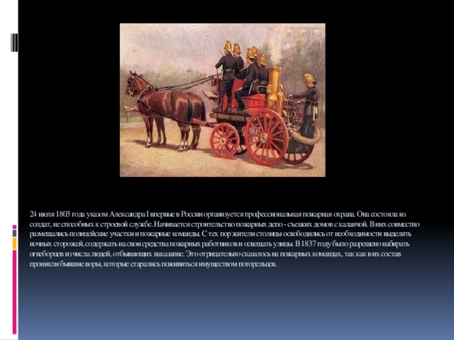 24 июля 1803 года указом Александра I впервые в России организуется профессиональная пожарная охрана. Она состояла из солдат, не способных к строевой службе. Начинается строительство пожарных депо - съезжих домов с каланчой. В них совместно размещались полицейские участки и пожарные команды. С тех пор жители столицы освободились от необходимости выделять ночных сторожей, содержать на свои средства пожарных работников и освещать улицы. В 1837 году было разрешено набирать огнеборцев из числа людей, отбывающих наказание. Это отрицательно сказалось на пожарных командах, так как в их состав проникли бывшие воры, которые старались поживиться имуществом погорельцев.      