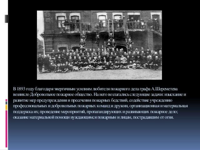 В 1893 году благодаря энергичным усилиям любителя пожарного дела графа А.Шереметева возникло Добровольное пожарное общество. На него возлагались следующие задачи: изыскание и развитие мер предупреждения и пресечения пожарных бедствий, содействие учреждению профессиональных и добровольных пожарных команд и дружин, организационная и материальная поддержка их; проведение мероприятий, пропагандирующих и развивающих пожарное дело; оказание материальной помощи нуждающимся пожарным и лицам, пострадавшим от огня.      