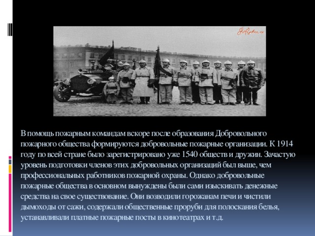 В помощь пожарным командам вскоре после образования Добровольного пожарного общества формируются добровольные пожарные организации. К 1914 году по всей стране было зарегистрировано уже 1540 обществ и дружин. Зачастую уровень подготовки членов этих добровольных организаций был выше, чем профессиональных работников пожарной охраны. Однако добровольные пожарные общества в основном вынуждены были сами изыскивать денежные средства на свое существование. Они возводили горожанам печи и чистили дымоходы от сажи, содержали общественные проруби для полоскания белья, устанавливали платные пожарные посты в кинотеатрах и т.д.   