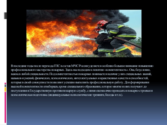 В последние годы после перехода ГПС в состав МЧС России уделяется особенно большое внимание повышению профессионального мастерства пожарных. Здесь мы подходим к понятию «компетентность». Она, безусловно, важна в любой специальности. Под компетентностью пожарных понимается наличие у них специальных знаний, навыков и умений, физических, психологических, интеллектуальных и нравственных качеств и способностей, которые в своей совокупности позволяют успешно выполнять профессиональную работу. Для формирования высокой компетентности огнеборцев, кроме специального образования, которое многие из них получают до поступления в Государственную противопожарную службу, с ними ежемесячно проводятся пожарно-строевая и психологическая подготовка (индивидуальные психологические тренинги, беседы и т.п.).      