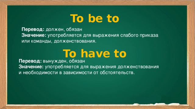 To be to Перевод: должен, обязан Значение: употребляется для выражения слабого приказа или команды, долженствования. To have to Перевод: вынужден, обязан Значение: употребляется для выражения долженствования и необходимости в зависимости от обстоятельств. 
