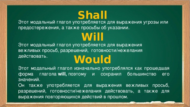 Shall Этот модальный глагол употребляется для выражения угрозы или предостережения, а также просьбы об указании. Will Этот модальный глагол употребляется для выражения вежливых просьб, разрешений,  готовности/нежелания действовать. Would Этот модальный глагол изначально употреблялся как прошедшая форма глагола  will,  поэтому и сохранил большинство его значений. Он также употребляется для выражения вежливых просьб, разрешений, готовности/нежелания действовать, а также для выражения повторяющихся действий в прошлом. 