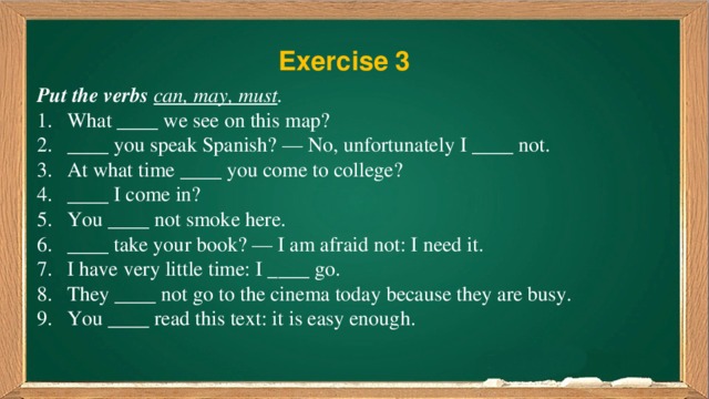 Exercise 3 Put the verbs  can, may, must . What ____ we see on this map? ____ you speak Spanish? — No, unfortunately I ____ not. At what time ____ you come to college? ____ I come in? You ____ not smoke here. ____ take your book? — I am afraid not: I need it. I have very little time: I ____ go. They ____ not go to the cinema today because they are busy. You ____ read this text: it is easy enough. 
