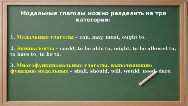 Модальные глаголы можно разделить на три категории:  1. Модальные глаголы – can, may, must, ought to.   2. Эквиваленты – could, to be able to, might, to be allowed to, to have to, to be to.    3. Многофункциональные глаголы, выполняющие функцию модальных – shall, should, will, would, need, dare.   