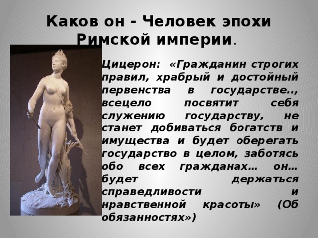 Каков он - Человек эпохи Римской империи . Цицерон: «Гражданин строгих правил, храбрый и достойный первенства в государстве.., всецело посвятит себя служению государству, не станет добиваться богатств и имущества и будет оберегать государство в целом, заботясь обо всех гражданах… он… будет держаться справедливости и нравственной красоты» (Об обязанностях») 