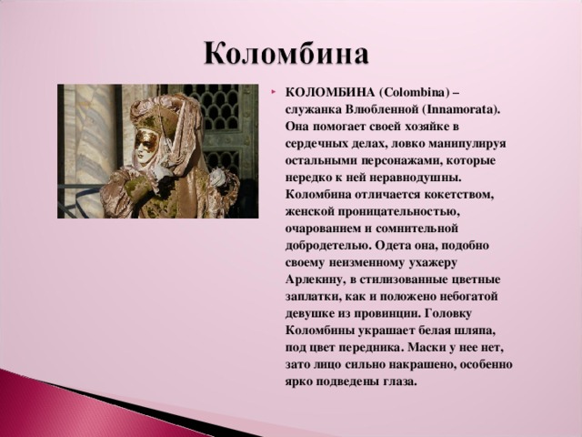 КОЛОМБИНА (Colombina) – служанка Влюбленной (Innamorata). Она помогает своей хозяйке в сердечных делах, ловко манипулируя остальными персонажами, которые нередко к ней неравнодушны. Коломбина отличается кокетством, женской проницательностью, очарованием и сомнительной добродетелью. Одета она, подобно своему неизменному ухажеру Арлекину, в стилизованные цветные заплатки, как и положено небогатой девушке из провинции. Головку Коломбины украшает белая шляпа, под цвет передника. Маски у нее нет, зато лицо сильно накрашено, особенно ярко подведены глаза. 