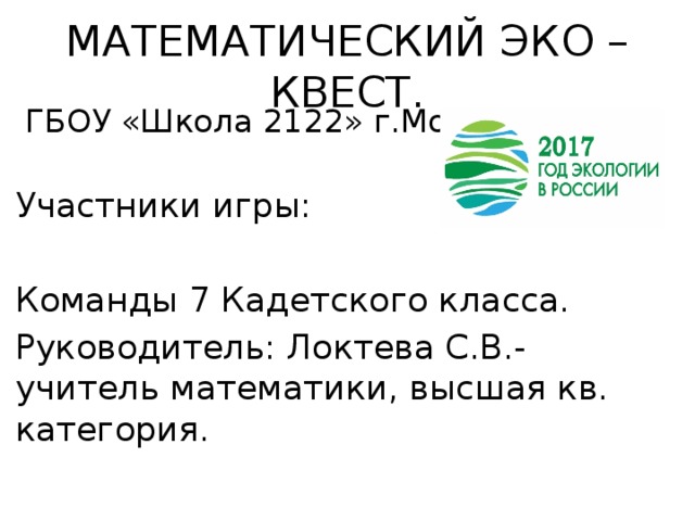МАТЕМАТИЧЕСКИЙ ЭКО – КВЕСТ.  ГБОУ «Школа 2122» г.Москва. Участники игры: Команды 7 Кадетского класса. Руководитель: Локтева С.В.- учитель математики, высшая кв. категория. 