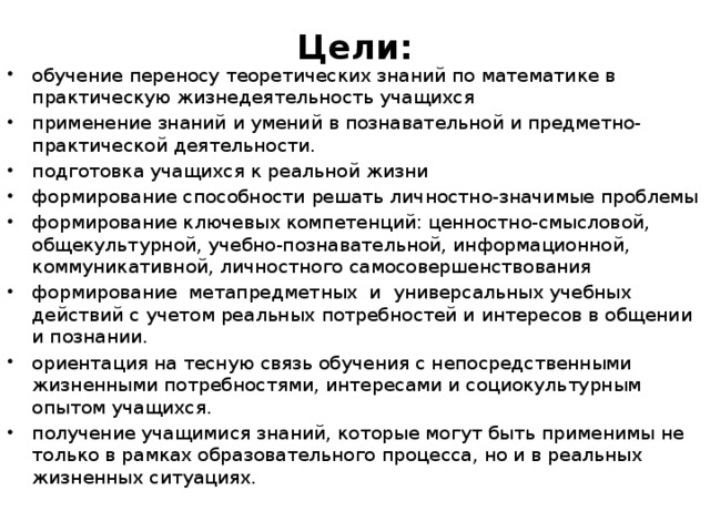 Цели:   обучение переносу теоретических знаний по математике в практическую жизнедеятельность учащихся применение знаний и умений в познавательной и предметно-практической деятельности. подготовка учащихся к реальной жизни формирование способности решать личностно-значимые проблемы формирование ключевых компетенций: ценностно-смысловой, общекультурной, учебно-познавательной, информационной, коммуникативной, личностного самосовершенствования формирование метапредметных  и  универсальных учебных действий с учетом реальных потребностей и интересов в общении и познании.    ориентация на тесную связь обучения с непосредственными жизненными потребностями, интересами и социокультурным опытом учащихся.  получение учащимися знаний, которые могут быть применимы не только в рамках образовательного процесса, но и в реальных жизненных ситуациях. 