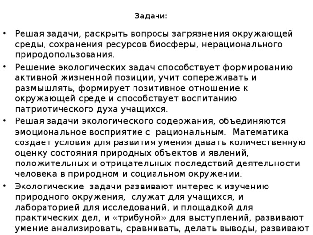 Задачи: Решая задачи, раскрыть вопросы загрязнения окружающей среды, сохранения ресурсов биосферы, нерационального природопользования. Решение экологических задач способствует формированию активной жизненной позиции, учит сопереживать и размышлять, формирует позитивное отношение к окружающей среде и способствует воспитанию патриотического духа учащихся. Решая задачи экологического содержания, объединяются эмоциональное восприятие с рациональным. Математика создает условия для развития умения давать количественную оценку состояния природных объектов и явлений, положительных и отрицательных последствий деятельности человека в природном и социальном окружении. Экологические задачи развивают интерес к изучению природного окружения, служат для учащихся, и лабораторией для исследований, и площадкой для практических дел, и «трибуной» для выступлений, развивают умение анализировать, сравнивать, делать выводы, развивают устную речь воспитывают умение высказывать свою точку зрения, слушать других, принимать участие в диалоге 