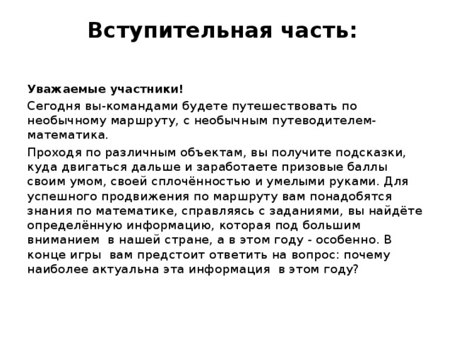 Вступительная часть:    Уважаемые участники! Сегодня вы-командами будете путешествовать по необычному маршруту, с необычным путеводителем- математика. Проходя по различным объектам, вы получите подсказки, куда двигаться дальше и заработаете призовые баллы своим умом, своей сплочённостью и умелыми руками. Для успешного продвижения по маршруту вам понадобятся знания по математике, справляясь с заданиями, вы найдёте определённую информацию, которая под большим вниманием в нашей стране, а в этом году - особенно. В конце игры вам предстоит ответить на вопрос: почему наиболее актуальна эта информация в этом году?   