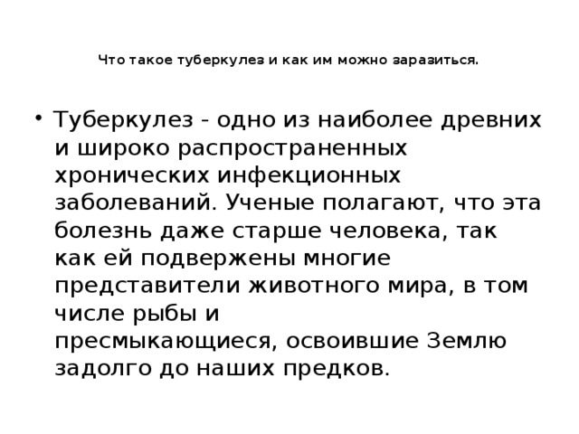   Что такое туберкулез и как им можно заразиться.   Туберкулез - одно из наиболее древних и широко распространенных хронических инфекционных заболеваний. Ученые полагают, что эта болезнь даже старше человека, так как ей подвержены многие представители животного мира, в том числе рыбы и пресмыкающиеся, освоившие Землю задолго до наших предков. 
