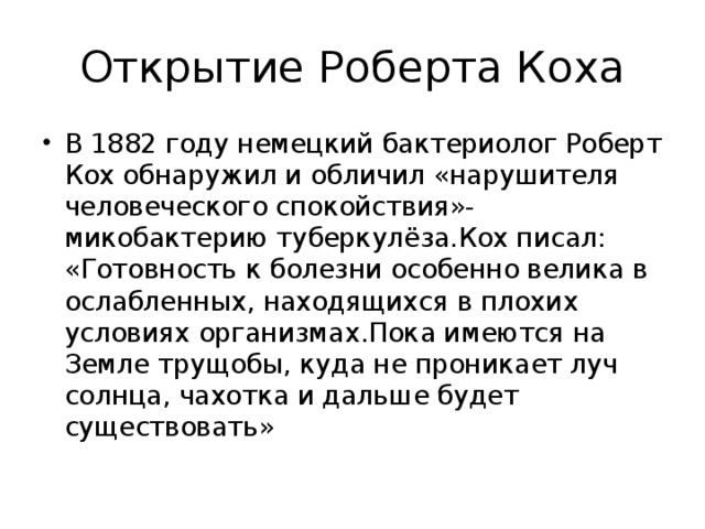 Открытие Роберта Коха В 1882 году немецкий бактериолог Роберт Кох обнаружил и обличил «нарушителя человеческого спокойствия»-микобактерию туберкулёза.Кох писал: «Готовность к болезни особенно велика в ослабленных, находящихся в плохих условиях организмах.Пока имеются на Земле трущобы, куда не проникает луч солнца, чахотка и дальше будет существовать» 