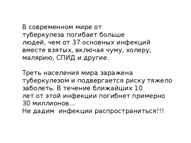 В современном мире от туберкулеза погибает больше людей, чем от 37 основных инфекций вместе взятых, включая чуму, холеру, малярию, СПИД и другие. Треть населения мира заражена туберкулезом и подвергается риску тяжело заболеть. В течение ближайших 10 лет от этой инфекции погибнет примерно 30 миллионов... Не дадим инфекции распространиться!!! 