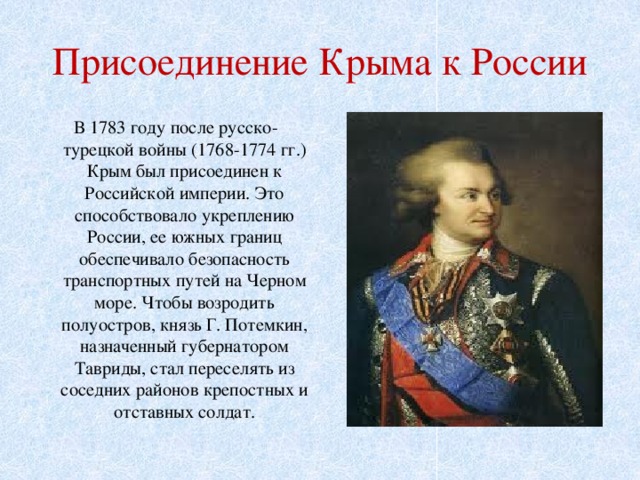 Присоединение Крыма к России  В 1783 году после русско-турецкой войны (1768-1774 гг.) Крым был присоединен к Российской империи. Это способствовало укреплению России, ее южных границ обеспечивало безопасность транспортных путей на Черном море. Чтобы возродить полуостров, князь Г. Потемкин, назначенный губернатором Тавриды, стал переселять из соседних районов крепостных и отставных солдат. 