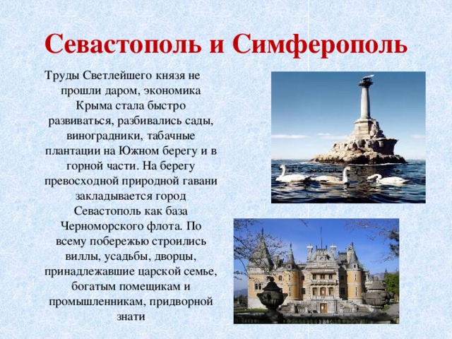 Севастополь и Симферополь Труды Светлейшего князя не прошли даром, экономика Крыма стала быстро развиваться, разбивались сады, виноградники, табачные плантации на Южном берегу и в горной части. На берегу превосходной природной гавани закладывается город Севастополь как база Черноморского флота. По всему побережью строились виллы, усадьбы, дворцы, принадлежавшие царской семье, богатым помещикам и промышленникам, придворной знати 
