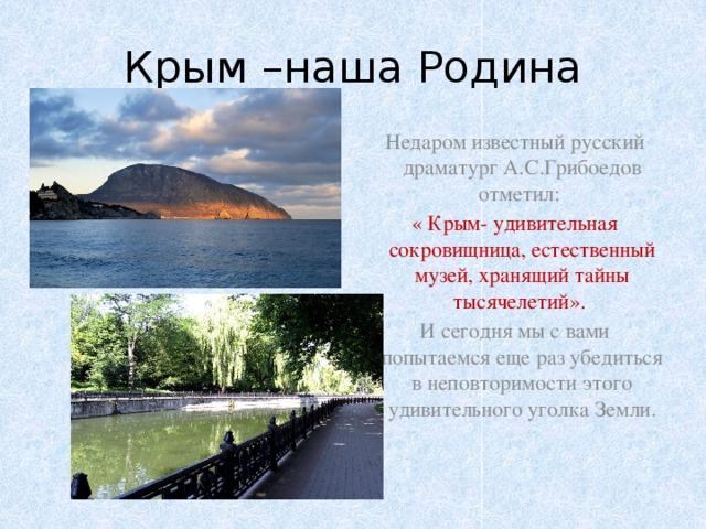 Крым –наша Родина Недаром известный русский драматург А.С.Грибоедов отметил: « Крым- удивительная сокровищница, естественный музей, хранящий тайны тысячелетий». И сегодня мы с вами попытаемся еще раз убедиться в неповторимости этого удивительного уголка Земли.   
