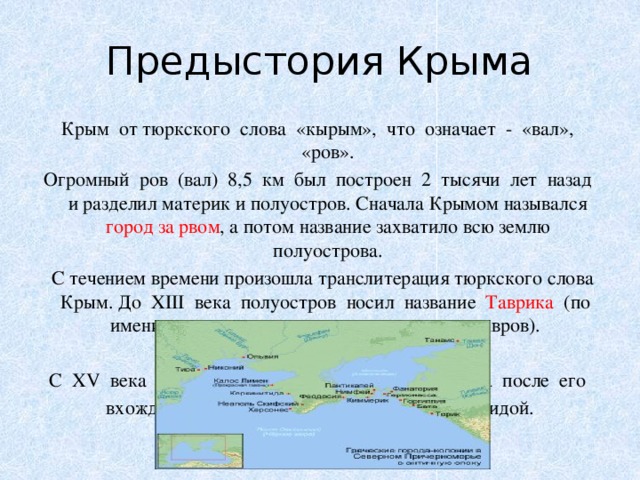 Предыстория Крыма Крым от тюркского слова «кырым», что означает - «вал», «ров». Огромный ров (вал) 8,5 км был построен 2 тысячи лет назад и разделил материк и полуостров. Сначала Крымом назывался город за рвом , а потом название захватило всю землю полуострова.  С течением времени произошла транслитерация тюркского слова Крым. До XIII века полуостров носил название Таврика (по имени проживавших здесь древних племен тавров). С XIII века — Крымский улус. С XV века полуостров стали называть Таврией , а после его вхождения в состав России в 1783 году - Тавридой. 