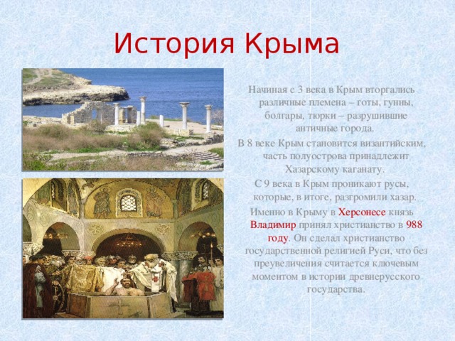 История Крыма Начиная с 3 века в Крым вторгались различные племена – готы, гунны, болгары, тюрки – разрушившие античные города. В 8 веке Крым становится византийским, часть полуострова принадлежит Хазарскому каганату. С 9 века в Крым проникают русы, которые, в итоге, разгромили хазар.  Именно в Крыму в Херсонесе князь Владимир принял христианство в 988 году . Он сделал христианство государственной религией Руси, что без преувеличения считается ключевым моментом в истории древнерусского государства. 
