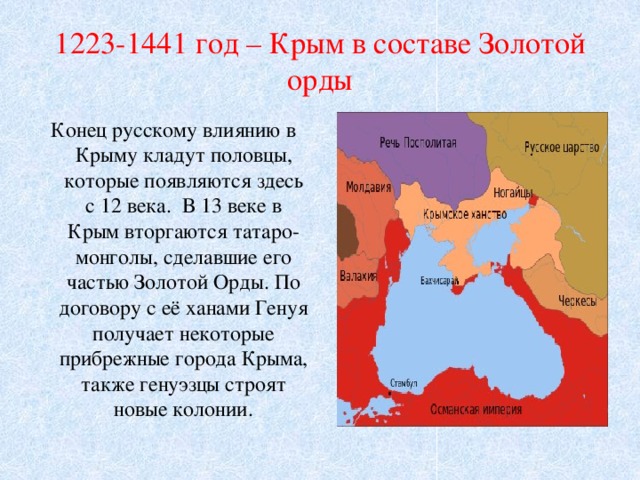 1223-1441 год – Крым в составе Золотой орды Конец русскому влиянию в Крыму кладут половцы, которые появляются здесь с 12 века. В 13 веке в Крым вторгаются татаро-монголы, сделавшие его частью Золотой Орды. По договору с её ханами Генуя получает некоторые прибрежные города Крыма, также генуэзцы строят новые колонии. 