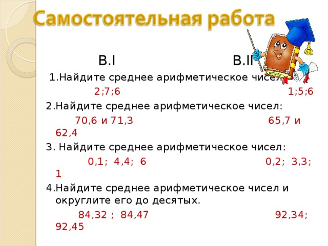  В. I В. II  1.Найдите среднее арифметическое чисел:  2;7;6 1;5;6 2.Найдите среднее арифметическое чисел:  70,6 и 71,3 65,7 и 62,4 3. Найдите среднее арифметическое чисел:  0,1; 4,4; 6 0,2; 3,3; 1 4.Найдите среднее арифметическое чисел и округлите его до десятых.  84,32 ; 84,47 92,34; 92,45 