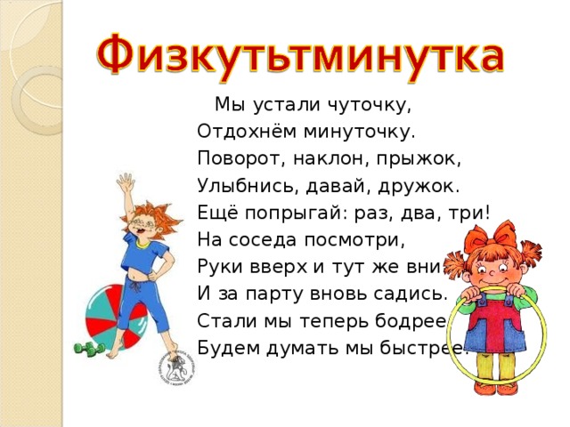  Мы устали чуточку, Отдохнём минуточку. Поворот, наклон, прыжок, Улыбнись, давай, дружок. Ещё попрыгай: раз, два, три! На соседа посмотри, Руки вверх и тут же вниз И за парту вновь садись. Стали мы теперь бодрее, Будем думать мы быстрее. 