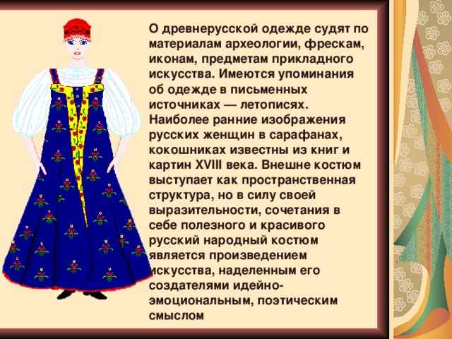О древнерусской одежде судят по материалам археологии, фрескам, иконам, предметам прикладного искусства. Имеются упоминания об одежде в письменных источниках — летописях. Наиболее ранние изображения русских женщин в сарафанах, кокошниках известны из книг и картин XVIII века. Внешне костюм выступает как пространственная структура, но в силу своей выразительности, сочетания в себе полезного и красивого русский народный костюм является произведением искусства, наделенным его создателями идейно-эмоциональным, поэтическим смыслом 