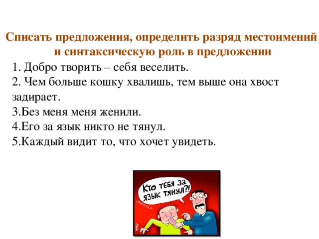 Списать предложения, определить разряд местоимений и синтаксическую роль в предложении Добро творить – себя веселить. Чем больше кошку хвалишь, тем выше она хвост задирает. 3.Без меня меня женили. 4.Его за язык никто не тянул. 5.Каждый видит то, что хочет увидеть. 