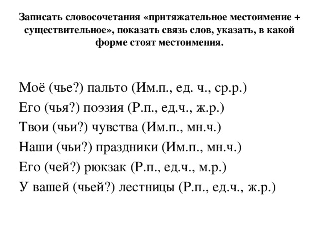 Записать словосочетания «притяжательное местоимение + существительное», показать связь слов, указать, в какой форме стоят местоимения.    Моё (чье?) пальто (Им.п., ед. ч., ср.р.) Его (чья?) поэзия (Р.п., ед.ч., ж.р.) Твои (чьи?) чувства (Им.п., мн.ч.) Наши (чьи?) праздники (Им.п., мн.ч.) Его (чей?) рюкзак (Р.п., ед.ч., м.р.) У вашей (чьей?) лестницы (Р.п., ед.ч., ж.р.) 