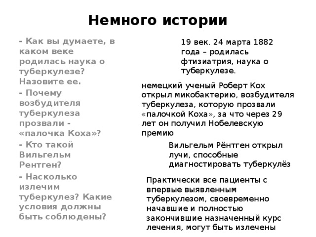 Немного истории - Как вы думаете, в каком веке родилась наука о туберкулезе? Назовите ее. - Почему возбудителя туберкулеза прозвали - «палочка Коха»? - Кто такой Вильгельм Рентген? - Насколько излечим туберкулез? Какие условия должны быть соблюдены? 19 век.  24 марта 1882 года – родилась фтизиатрия, наука о туберкулезе. немецкий ученый Роберт Кох открыл микобактерию, возбудителя туберкулеза, которую прозвали «палочкой Коха», за что через 29 лет он получил Нобелевскую премию Вильгельм Рёнтген открыл лучи, способные диагностировать туберкулёз Практически все пациенты с впервые выявленным туберкулезом, своевременно начавшие и полностью закончившие назначенный курс лечения, могут быть излечены 
