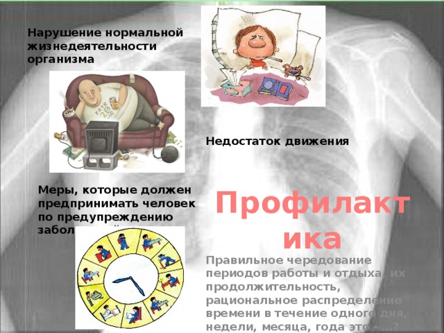 Нарушение нормальной жизнедеятельности организма Недостаток движения  Меры, которые должен предпринимать человек по предупреждению заболеваний Профилактика Правильное чередование периодов работы и отдыха, их продолжительность, рациональное распределение времени в течение одного дня, недели, месяца, года это - …? 