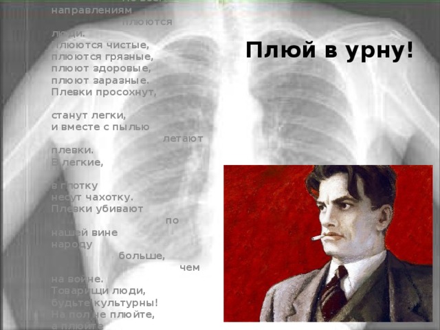 Омерзительное явление,  что же это будет?  По всем направлениям  плюются люди. Плюются чистые,  плюются грязные,  плюют здоровые,  плюют заразные.  Плевки просохнут,  станут легки, и вместе с пылью    летают плевки. В легкие,  в глотку несут чахотку.  Плевки убивают  по нашей вине народу  больше,  чем на войне. Товарищи люди,  будьте культурны!  На пол не плюйте,  а плюйте       в урны.  [ 1928 ] Плюй в урну! 
