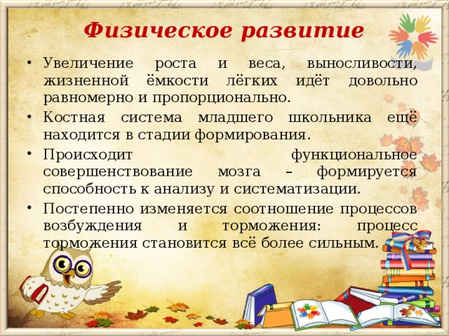 Физическое развитие   Увеличение роста и веса, выносливости, жизненной ёмкости лёгких идёт довольно равномерно и пропорционально. Костная система младшего школьника ещё находится в стадии формирования. Происходит функциональное совершенствование мозга – формируется способность к анализу и систематизации. Постепенно изменяется соотношение процессов возбуждения и торможения: процесс торможения становится всё более сильным. 
