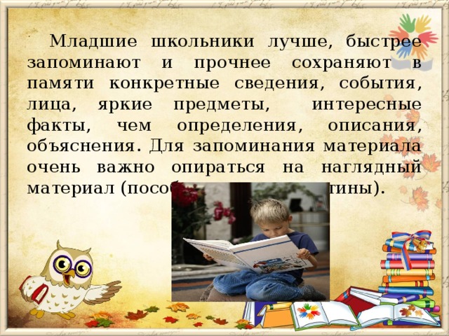 Младшие школьники лучше, быстрее запоминают и прочнее сохраняют в памяти конкретные сведения, события, лица, яркие предметы, интересные факты, чем определения, описания, объяснения. Для запоминания материала очень важно опираться на наглядный материал (пособия, макеты, картины). 