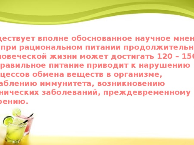 Существует вполне обоснованное научное мнение, что при рациональном питании продолжительность  человеческой жизни может достигать 120 – 150 лет. Неправильное питание приводит к нарушению Процессов обмена веществ в организме, ослаблению иммунитета, возникновению хронических заболеваний, преждевременному старению.    
