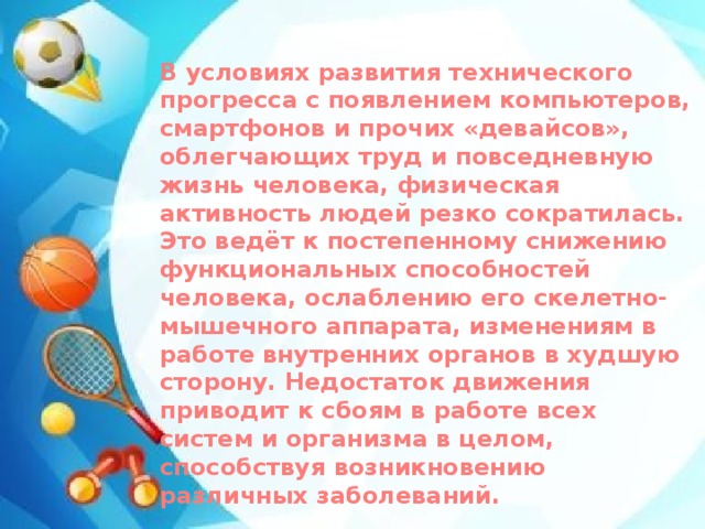 В условиях развития технического прогресса с появлением компьютеров, смартфонов и прочих «девайсов», облегчающих труд и повседневную жизнь человека, физическая активность людей резко сократилась. Это ведёт к постепенному снижению функциональных способностей человека, ослаблению его скелетно-мышечного аппарата, изменениям в работе внутренних органов в худшую сторону. Недостаток движения приводит к сбоям в работе всех систем и организма в целом, способствуя возникновению различных заболеваний. 