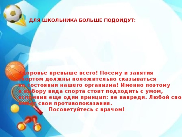 ДЛЯ ШКОЛЬНИКА БОЛЬШЕ ПОДОЙДУТ: Здоровье превыше всего! Посему и занятия спортом должны положительно сказываться на состоянии нашего организма! Именно поэтому к выбору вида спорта стоит подходить с умом, вспомнив еще один принцип: не навреди. Любой спорт имеет свои противопоказания.   Посоветуйтесь с врачом! КОМАНДНЫЕ ИГРЫ (БАСКЕТБОЛ, ВОЛЕЙБОЛ, ФУТБОЛ) ЛЁГКАЯ АТЛЕТИКА ПЛАВАНИЕ 