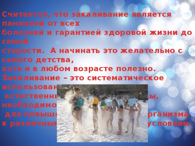 Считается, что закаливание является панацеей от всех болезней и гарантией здоровой жизни до самой старости. А начинать это желательно с самого детства, хотя и в любом возрасте полезно. Закаливание – это систематическое использование  естественных факторов природы, необходимое  для повышения устойчивости организма к различным неблагоприятным условиям.  